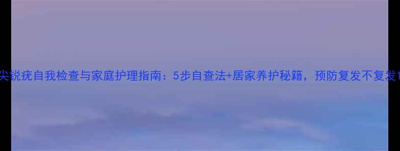 图片 尖锐疣自我检查与家庭护理指南：5步自查法+居家养护秘籍，预防复发不复发1