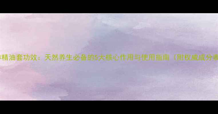 图片 尚赫精油套功效：天然养生必备的5大核心作用与使用指南（附权威成分表）1