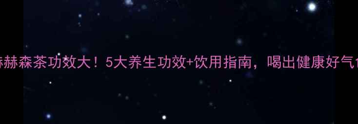 图片 尚赫赫森茶功效大！5大养生功效+饮用指南，喝出健康好气色✨