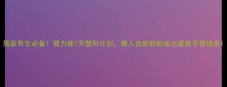 图片 居家养生必备！臂力棒7天塑形计划，懒人也能轻松练出紧致手臂线条1