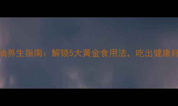 图片 山茶油养生指南：解锁5大黄金食用法，吃出健康好气色