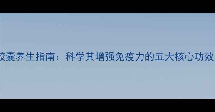 图片 希递康免疫胶囊养生指南：科学其增强免疫力的五大核心功效与适用人群1