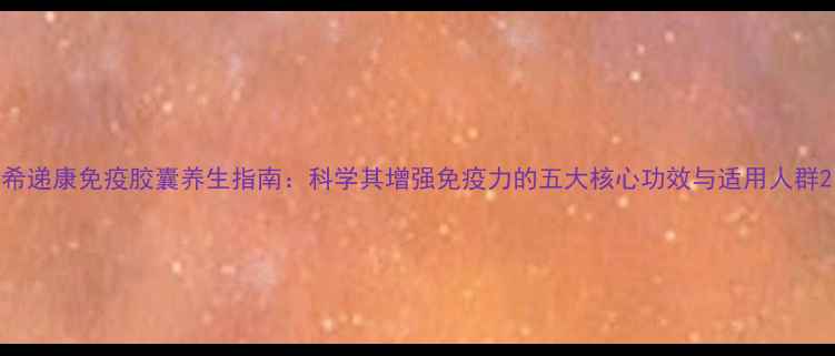 图片 希递康免疫胶囊养生指南：科学其增强免疫力的五大核心功效与适用人群2