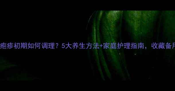 图片 带状疱疹初期如何调理？5大养生方法+家庭护理指南，收藏备用！2