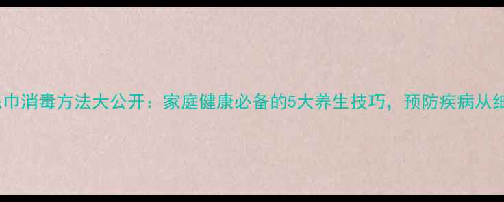 图片 幼儿园毛巾消毒方法大公开：家庭健康必备的5大养生技巧，预防疾病从细节做起1