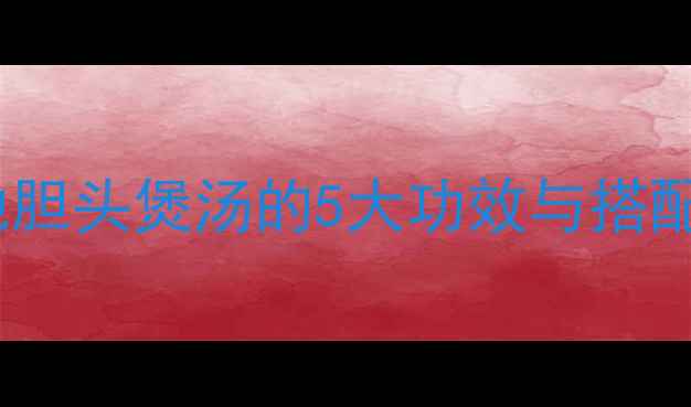 图片 广东老广养生秘方：地胆头煲汤的5大功效与搭配指南（附详细食谱）1