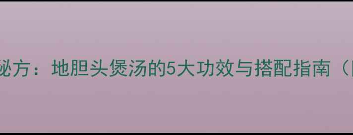 图片 广东老广养生秘方：地胆头煲汤的5大功效与搭配指南（附详细食谱）2