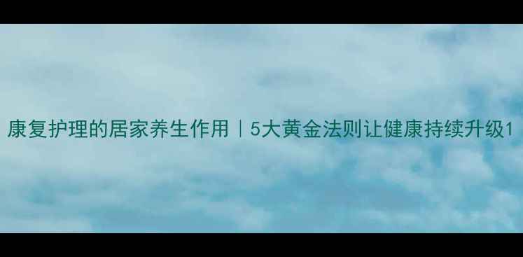 图片 康复护理的居家养生作用｜5大黄金法则让健康持续升级1