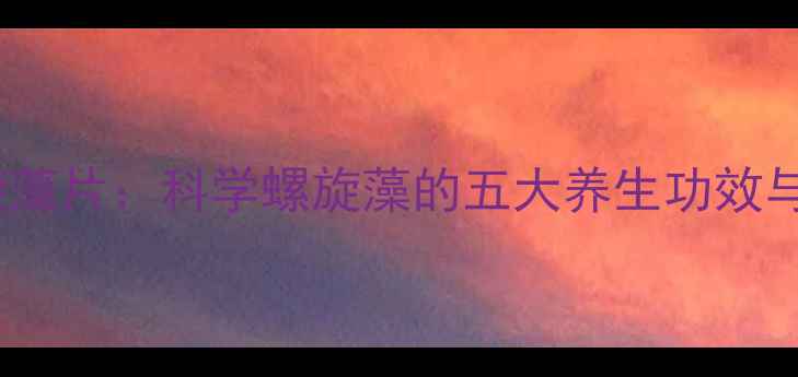 图片 康恩贝螺旋藻片：科学螺旋藻的五大养生功效与服用指南2