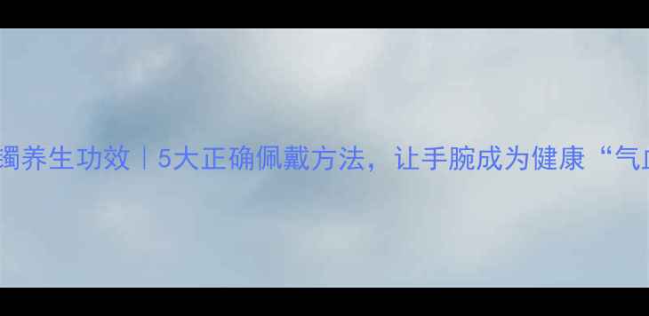 图片 开口手镯养生功效｜5大正确佩戴方法，让手腕成为健康“气血站”2