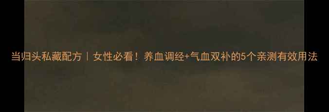 图片 当归头私藏配方｜女性必看！养血调经+气血双补的5个亲测有效用法