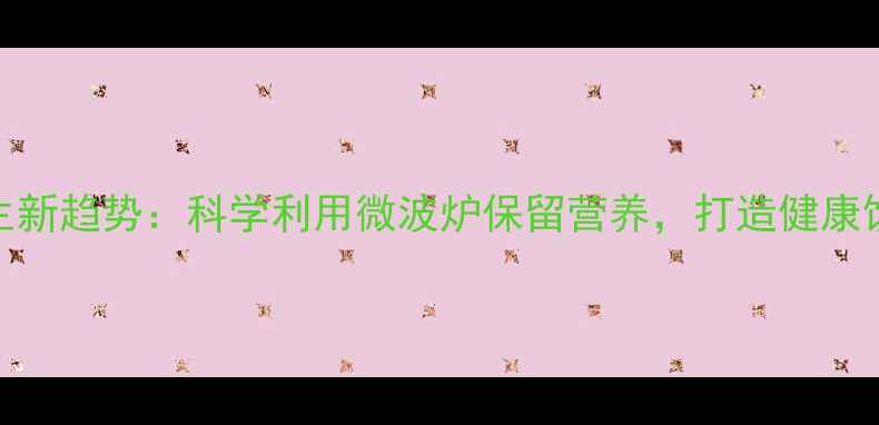 图片 微波炉养生新趋势：科学利用微波炉保留营养，打造健康饮食新方式