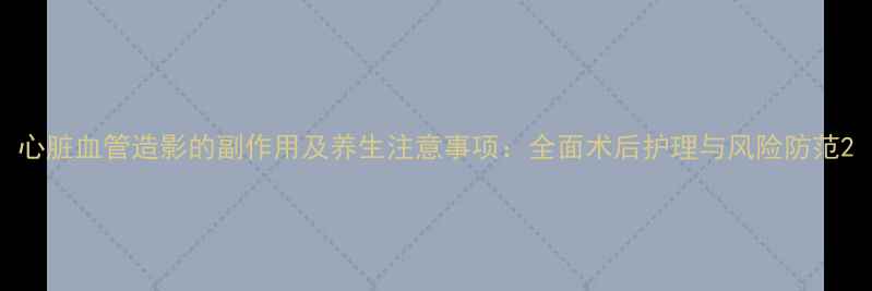 图片 心脏血管造影的副作用及养生注意事项：全面术后护理与风险防范2