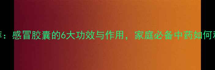 图片 感冒药推荐：感冒胶囊的6大功效与作用，家庭必备中药如何科学服用？