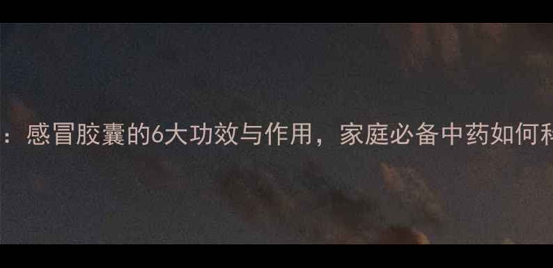 图片 感冒药推荐：感冒胶囊的6大功效与作用，家庭必备中药如何科学服用？1