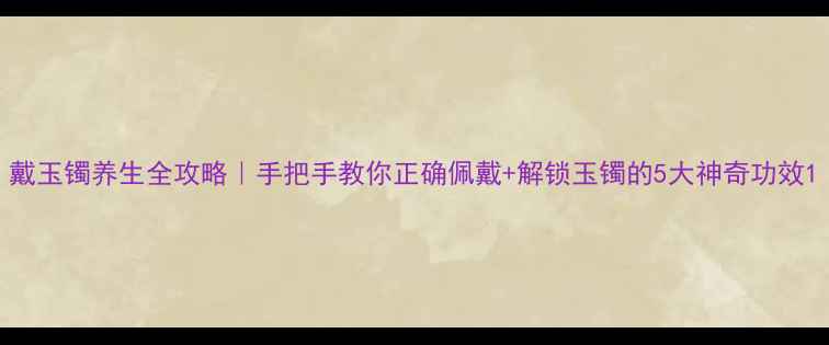图片 戴玉镯养生全攻略｜手把手教你正确佩戴+解锁玉镯的5大神奇功效1