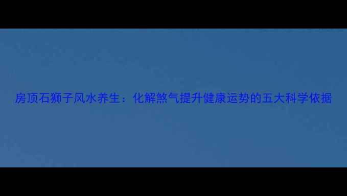图片 房顶石狮子风水养生：化解煞气提升健康运势的五大科学依据
