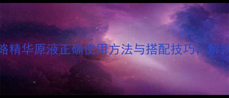 图片 抗衰养颜全攻略精华原液正确使用方法与搭配技巧，解锁肌肤年轻密码