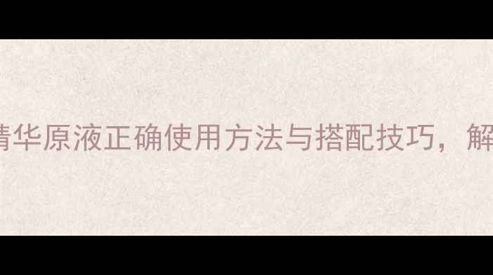 图片 抗衰养颜全攻略精华原液正确使用方法与搭配技巧，解锁肌肤年轻密码2