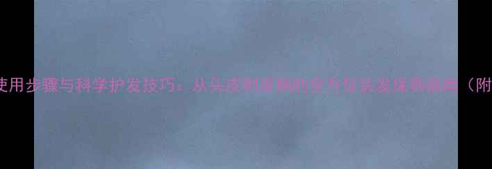 图片 护发素正确使用步骤与科学护发技巧：从头皮到发梢的全方位头发保养指南（附产品测评）2