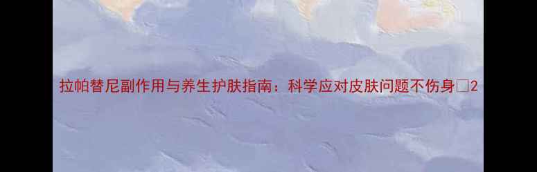 图片 拉帕替尼副作用与养生护肤指南：科学应对皮肤问题不伤身✨2