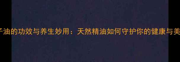 图片 搽子油的功效与养生妙用：天然精油如何守护你的健康与美丽1