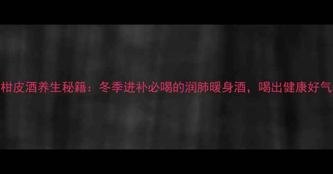 图片 新会柑皮酒养生秘籍：冬季进补必喝的润肺暖身酒，喝出健康好气色！