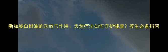 图片 新加坡白树油的功效与作用：天然疗法如何守护健康？养生必备指南