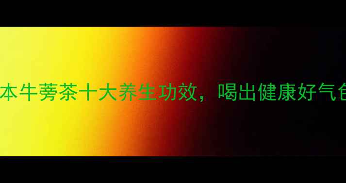 图片 日本牛蒡茶十大养生功效，喝出健康好气色1