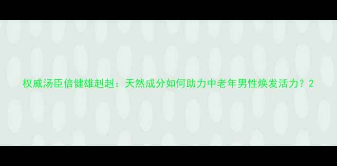 图片 权威汤臣倍健雄赳赳：天然成分如何助力中老年男性焕发活力？2