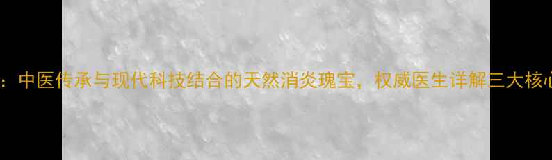 图片 权威穿王消炎胶囊：中医传承与现代科技结合的天然消炎瑰宝，权威医生详解三大核心功效与适用人群2