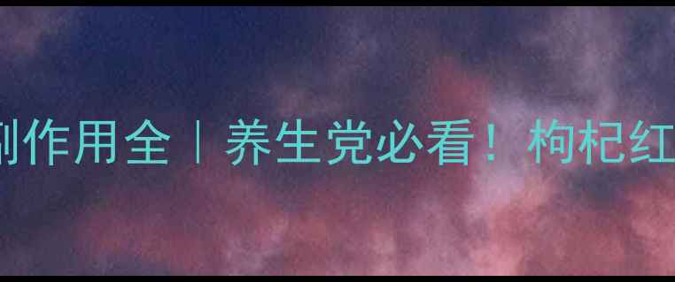 图片 杞枣口服液功效与副作用全｜养生党必看！枸杞红枣搭配禁忌大公开2