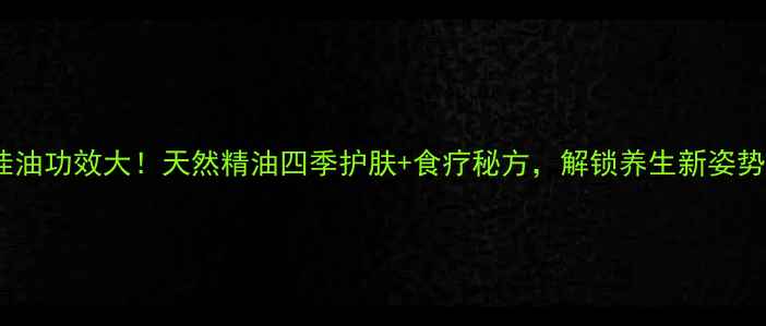 图片 桂油功效大！天然精油四季护肤+食疗秘方，解锁养生新姿势1