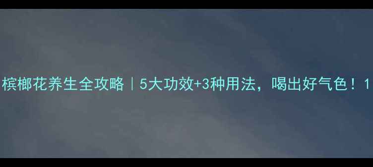图片 槟榔花养生全攻略｜5大功效+3种用法，喝出好气色！1