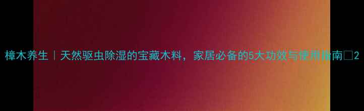 图片 樟木养生｜天然驱虫除湿的宝藏木料，家居必备的5大功效与使用指南✨2