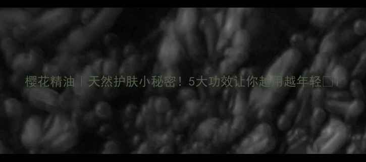 图片 樱花精油｜天然护肤小秘密！5大功效让你越用越年轻✨1