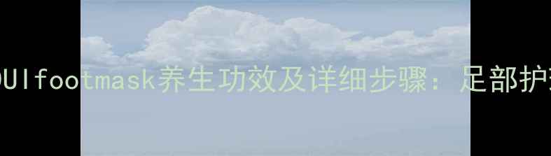 图片 正确使用DUIfootmask养生功效及详细步骤：足部护理全攻略1