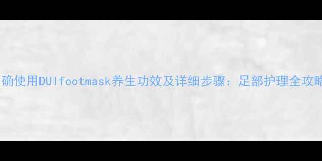 图片 正确使用DUIfootmask养生功效及详细步骤：足部护理全攻略2