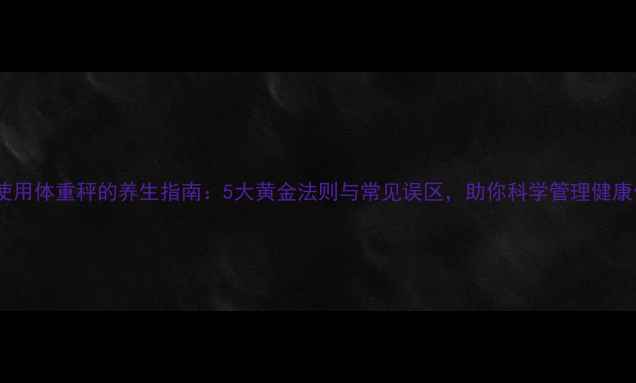 图片 正确使用体重秤的养生指南：5大黄金法则与常见误区，助你科学管理健康体重2