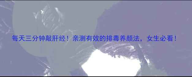 图片 每天三分钟敲肝经！亲测有效的排毒养颜法，女生必看！