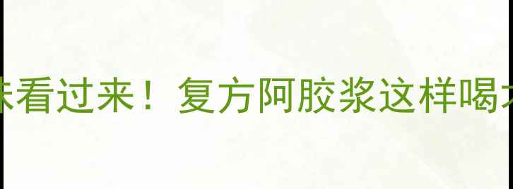 图片 气血不足的姐妹看过来！复方阿胶浆这样喝才能事半功倍✨