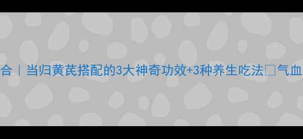 图片 气血双补黄金组合｜当归黄芪搭配的3大神奇功效+3种养生吃法🌿气血不足的人必看！