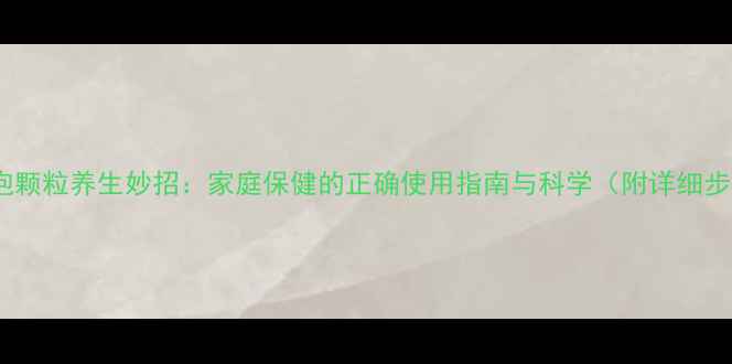 图片 氧泡泡颗粒养生妙招：家庭保健的正确使用指南与科学（附详细步骤）1