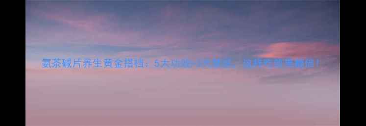 图片 氨茶碱片养生黄金搭档：5大功效+3大禁忌，这样吃效果翻倍！