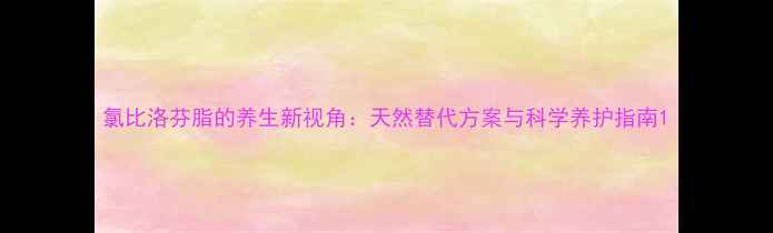 图片 氯比洛芬脂的养生新视角：天然替代方案与科学养护指南1