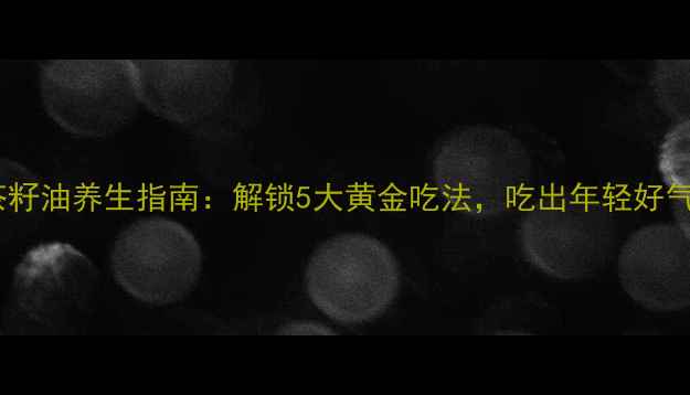 图片 油茶籽油养生指南：解锁5大黄金吃法，吃出年轻好气色1