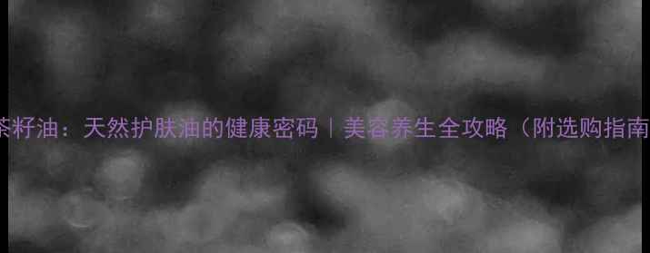 图片 油茶籽油：天然护肤油的健康密码｜美容养生全攻略（附选购指南）1