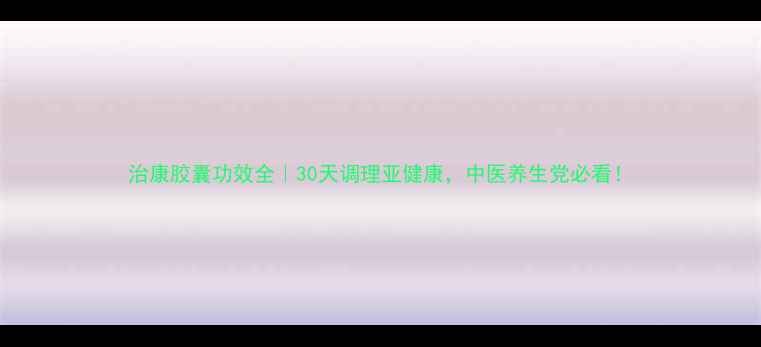 图片 治康胶囊功效全｜30天调理亚健康，中医养生党必看！