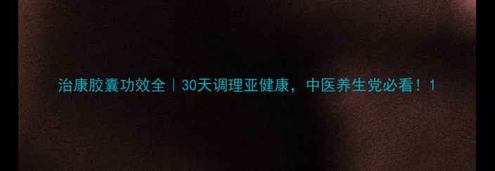 图片 治康胶囊功效全｜30天调理亚健康，中医养生党必看！1