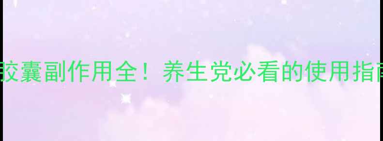 图片 清基胶囊副作用全！养生党必看的使用指南✨2